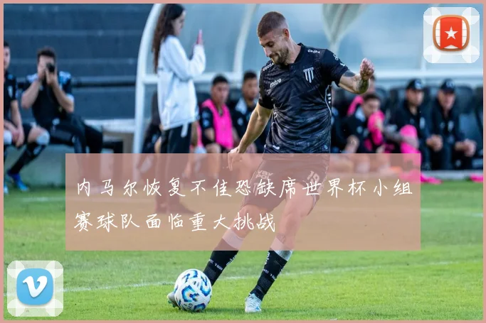 内马尔恢复不佳恐缺席世界杯小组赛球队面临重大挑战