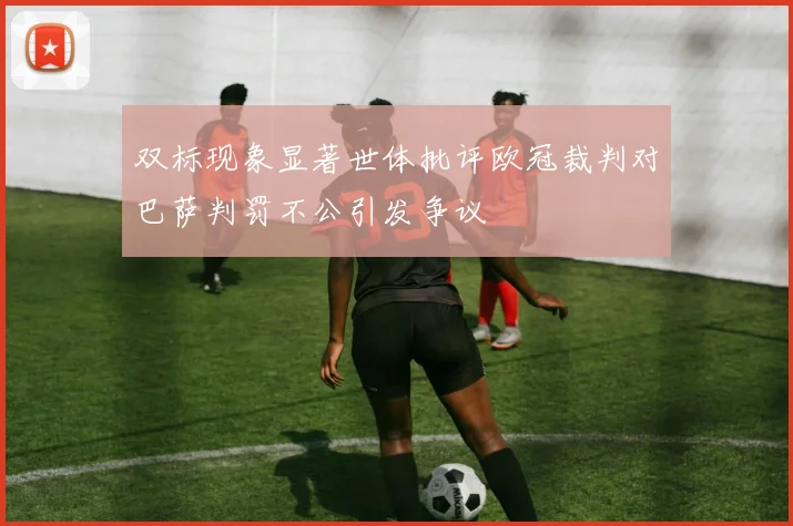双标现象显著世体批评欧冠裁判对巴萨判罚不公引发争议