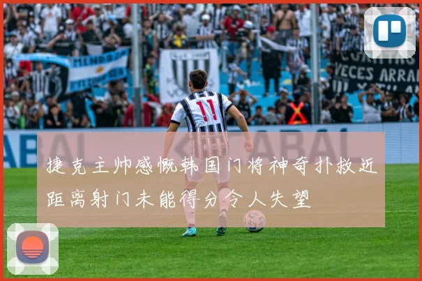 捷克主帅感慨韩国门将神奇扑救近距离射门未能得分令人失望