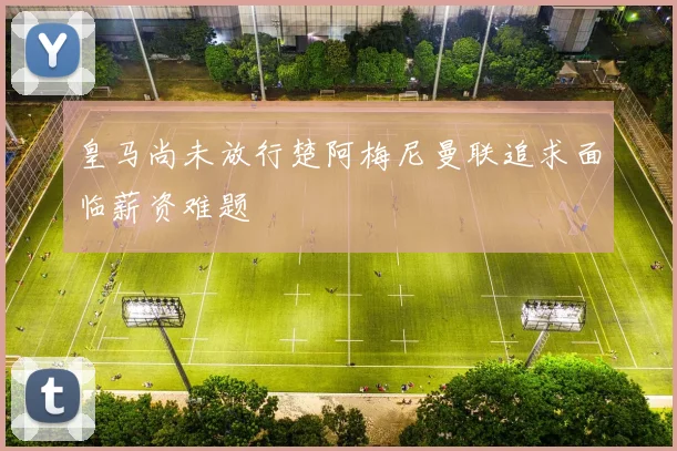 皇马尚未放行楚阿梅尼曼联追求面临薪资难题