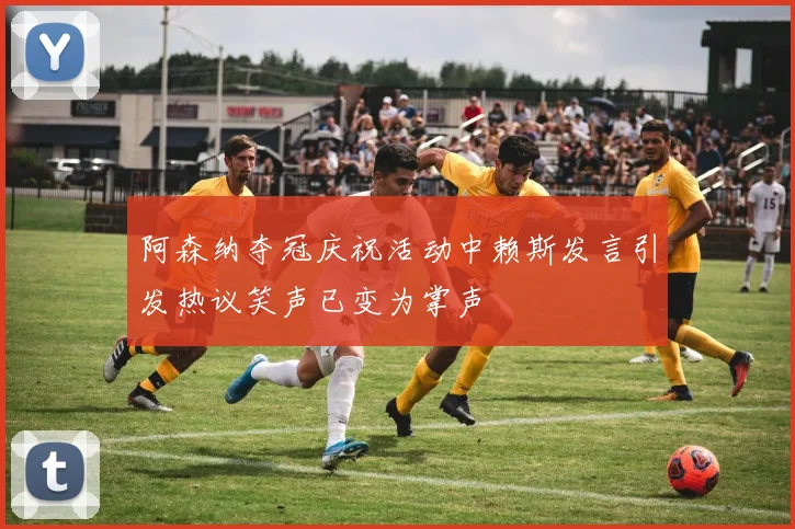 阿森纳夺冠庆祝活动中赖斯发言引发热议笑声已变为掌声