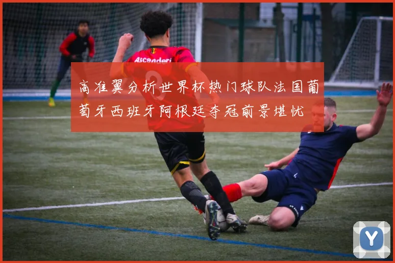 高准翼分析世界杯热门球队法国葡萄牙西班牙阿根廷夺冠前景堪忧