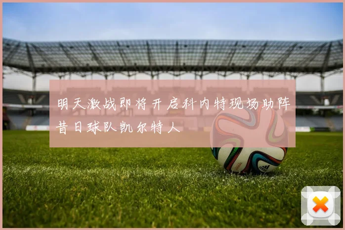 明天激战即将开启科内特现场助阵昔日球队凯尔特人