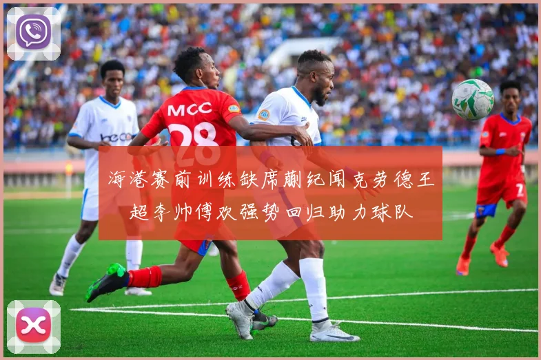 海港赛前训练缺席蒯纪闻克劳德王燊超李帅傅欢强势回归助力球队