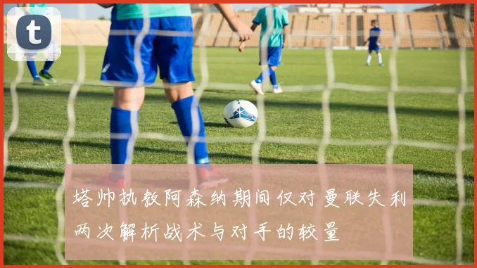 塔帅执教阿森纳期间仅对曼联失利两次解析战术与对手的较量