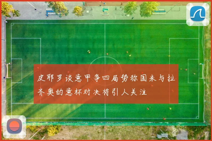 皮耶罗谈意甲争四局势称国米与拉齐奥的意杯对决将引人关注