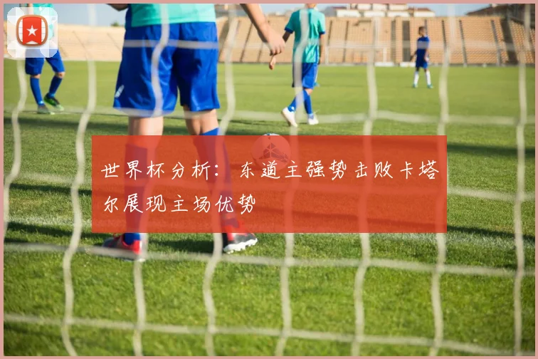 世界杯分析：东道主强势击败卡塔尔展现主场优势