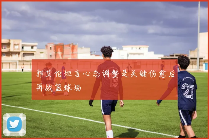 郭艾伦坦言心态调整是关键伤愈后再战篮球场
